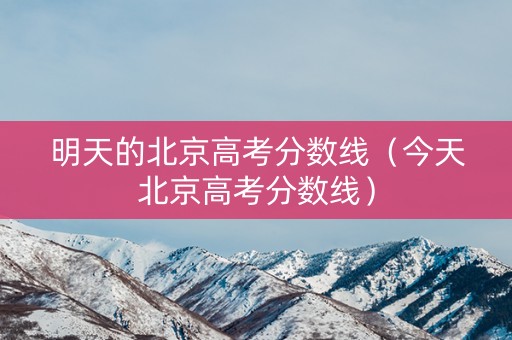 明天的北京高考分数线（今天北京高考分数线）