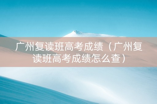 广州复读班高考成绩（广州复读班高考成绩怎么查）