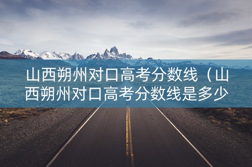 山西朔州对口高考分数线（山西朔州对口高考分数线是多少）