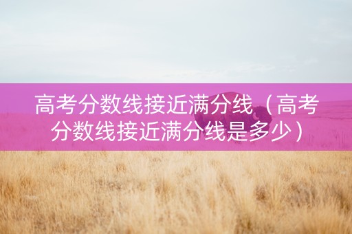 高考分数线接近满分线（高考分数线接近满分线是多少）
