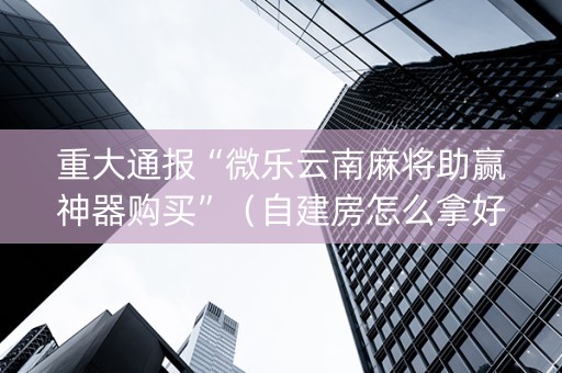 重大通报“微乐云南麻将助赢神器购买”（自建房怎么拿好牌)