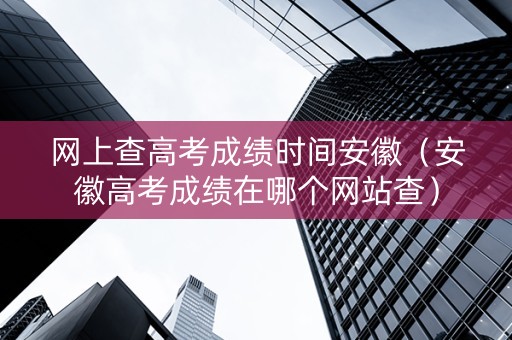 网上查高考成绩时间安徽（安徽高考成绩在哪个网站查）