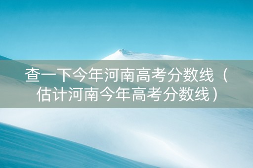查一下今年河南高考分数线（估计河南今年高考分数线）