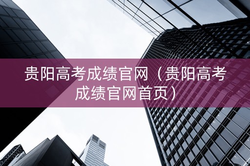 贵阳高考成绩官网（贵阳高考成绩官网首页）