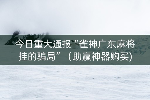 今日重大通报“雀神广东麻将挂的骗局”（助赢神器购买)