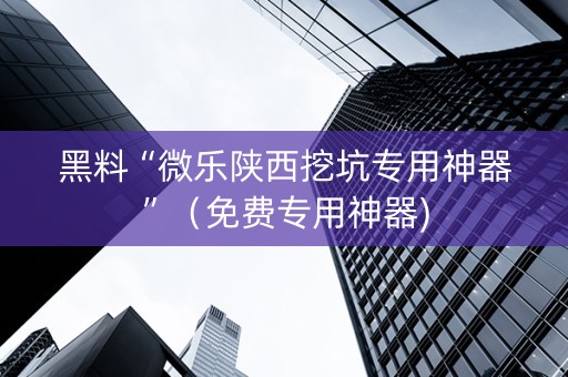 黑料“微乐陕西挖坑专用神器”（免费专用神器)