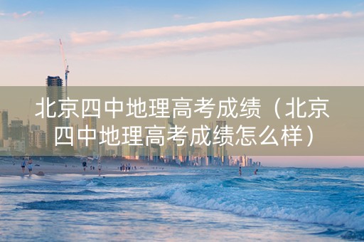 北京四中地理高考成绩（北京四中地理高考成绩怎么样）