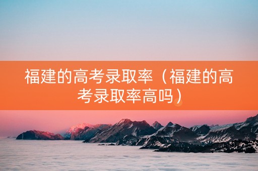福建的高考录取率（福建的高考录取率高吗）