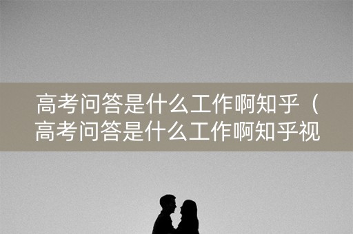 高考问答是什么工作啊知乎（高考问答是什么工作啊知乎视频）