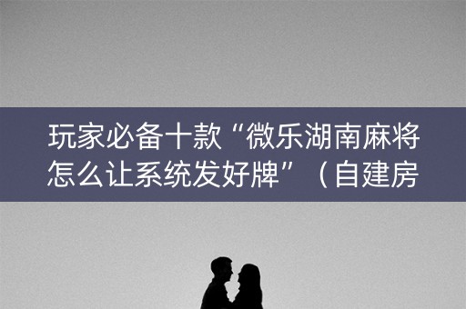 玩家必备十款“微乐湖南麻将怎么让系统发好牌”（自建房怎么拿好牌)