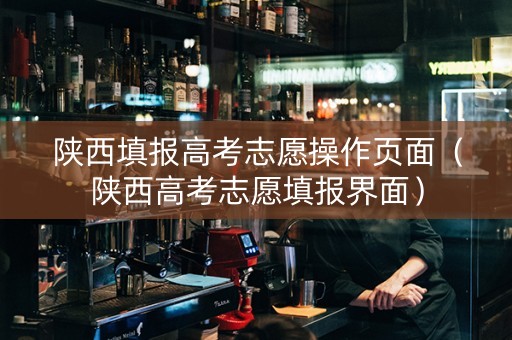 陕西填报高考志愿操作页面（陕西高考志愿填报界面）