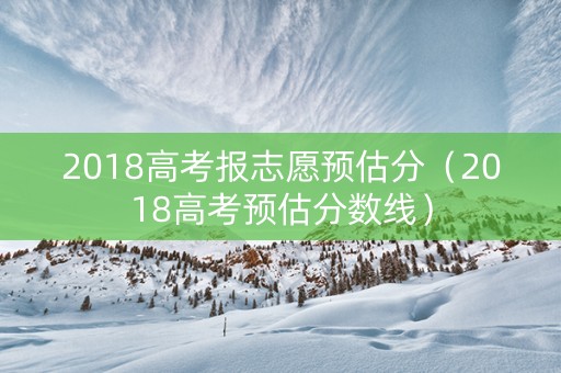 2018高考报志愿预估分（2018高考预估分数线）