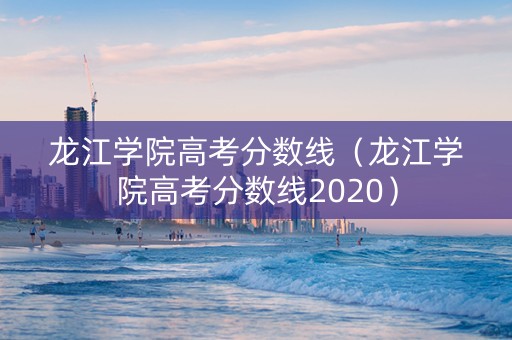 龙江学院高考分数线（龙江学院高考分数线2020）
