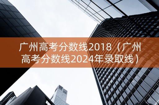 广州高考分数线2018（广州高考分数线2024年录取线）