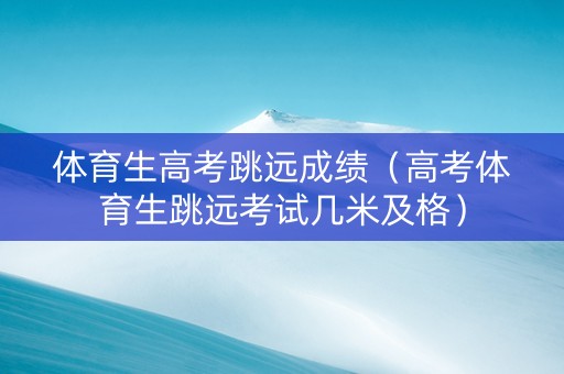 体育生高考跳远成绩（高考体育生跳远考试几米及格）