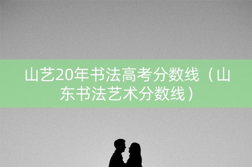山艺20年书法高考分数线（山东书法艺术分数线）