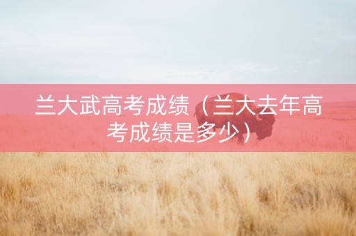 兰大武高考成绩（兰大去年高考成绩是多少）