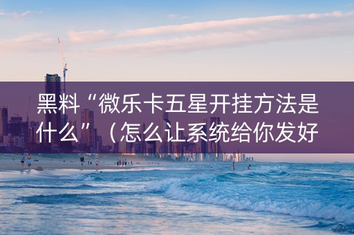 黑料“微乐卡五星开挂方法是什么”（怎么让系统给你发好牌)