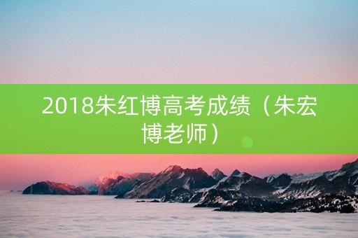 2018朱红博高考成绩（朱宏博老师）