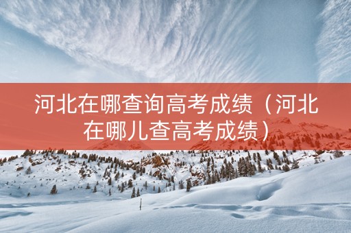 河北在哪查询高考成绩（河北在哪儿查高考成绩）