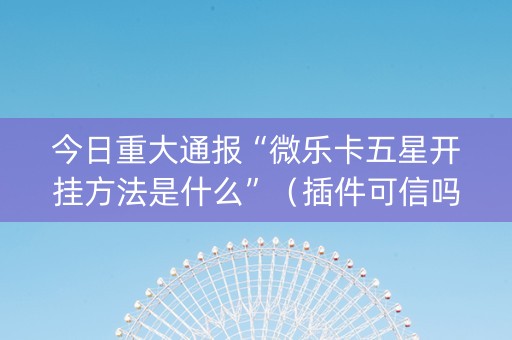 今日重大通报“微乐卡五星开挂方法是什么”（插件可信吗)