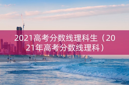 2021高考分数线理科生（2021年高考分数线理科）