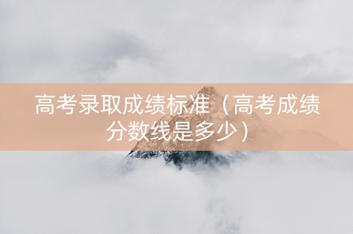 高考录取成绩标准（高考成绩分数线是多少）