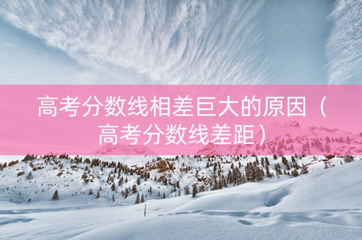高考分数线相差巨大的原因（高考分数线差距）
