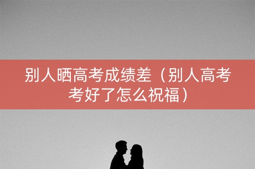 别人晒高考成绩差（别人高考考好了怎么祝福）