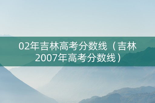 02年吉林高考分数线（吉林2007年高考分数线）