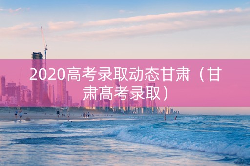 2020高考录取动态甘肃（甘肃髙考录取）