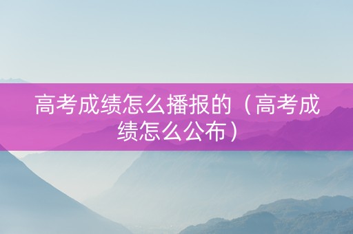 高考成绩怎么播报的（高考成绩怎么公布）