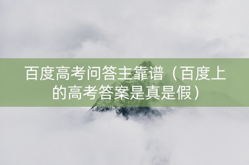 百度高考问答主靠谱（百度上的高考答案是真是假）
