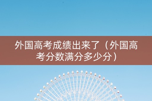 外国高考成绩出来了（外国高考分数满分多少分）