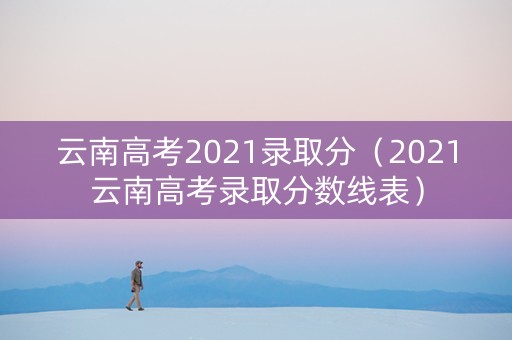 云南高考2021录取分（2021云南高考录取分数线表）