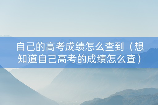 自己的高考成绩怎么查到（想知道自己高考的成绩怎么查）