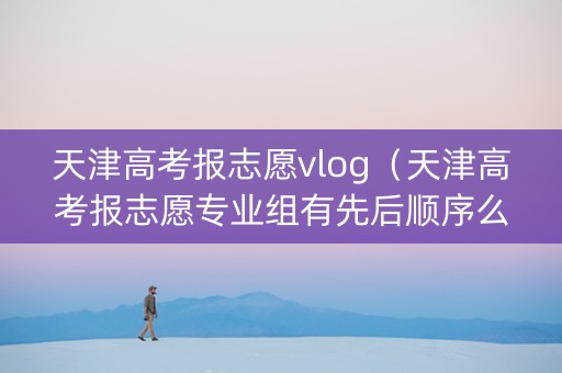 天津高考报志愿vlog（天津高考报志愿专业组有先后顺序么）
