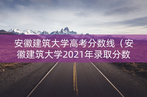 安徽建筑大学高考分数线（安徽建筑大学2021年录取分数线）