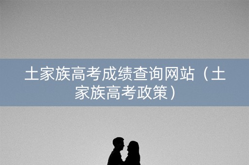 土家族高考成绩查询网站（土家族高考政策）