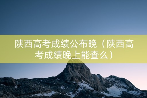 陕西高考成绩公布晚（陕西高考成绩晚上能查么）