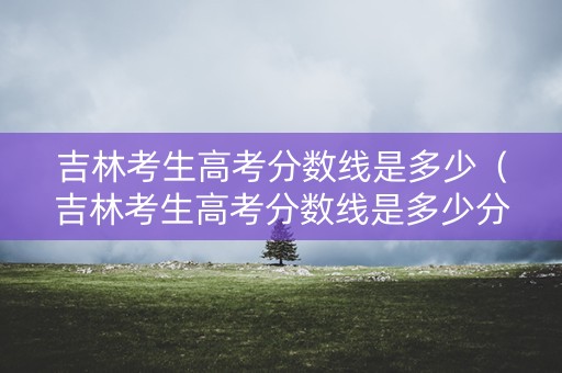 吉林考生高考分数线是多少（吉林考生高考分数线是多少分）