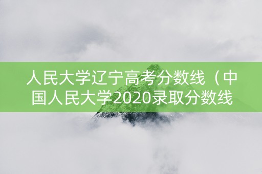 人民大学辽宁高考分数线（中国人民大学2020录取分数线辽宁）