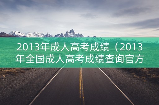 2013年成人高考成绩（2013年全国成人高考成绩查询官方入口）