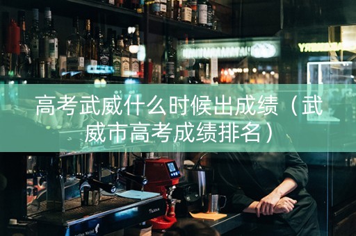 高考武威什么时候出成绩（武威市高考成绩排名）