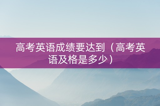 高考英语成绩要达到（高考英语及格是多少）