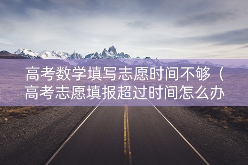 高考数学填写志愿时间不够（高考志愿填报超过时间怎么办）