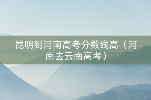 昆明到河南高考分数线高（河南去云南高考）