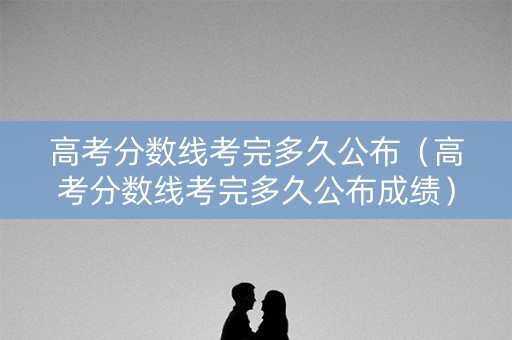 高考分数线考完多久公布（高考分数线考完多久公布成绩）