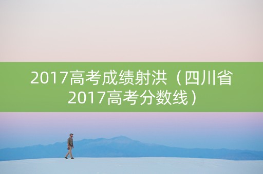 2017高考成绩射洪（四川省2017高考分数线）