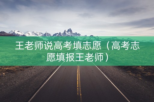 王老师说高考填志愿（高考志愿填报王老师）